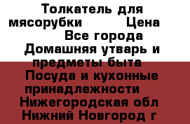 Толкатель для мясорубки BRAUN › Цена ­ 600 - Все города Домашняя утварь и предметы быта » Посуда и кухонные принадлежности   . Нижегородская обл.,Нижний Новгород г.